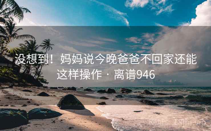 没想到!妈妈说今晚爸爸不回家还能这样操作 · 离谱946