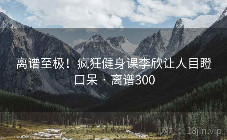 离谱至极！疯狂健身课李欣让人目瞪口呆 · 离谱300