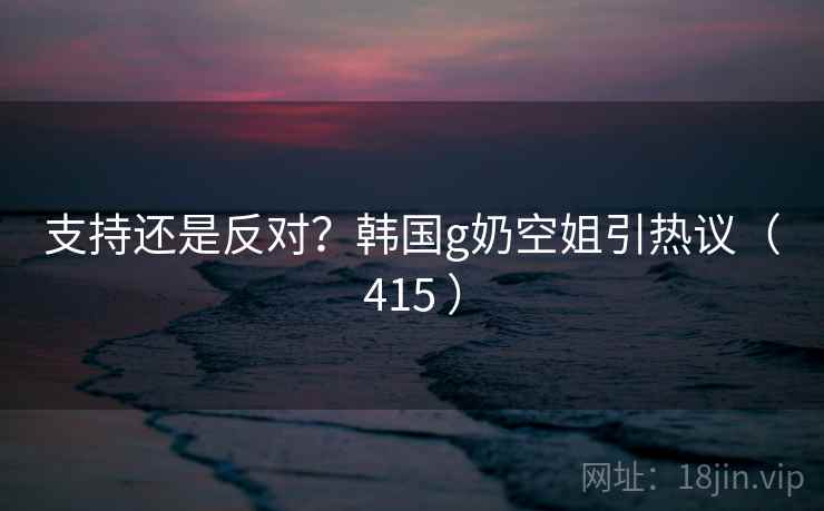 支持还是反对？韩国g奶空姐引热议（415 ）