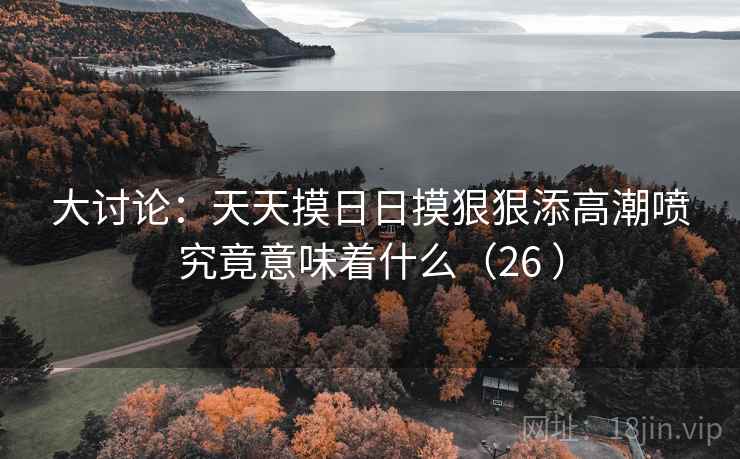 大讨论:天天摸日日摸狠狠添高潮喷究竟意味着什么(26 )