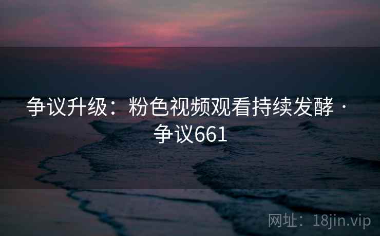 争议升级:粉色视频观看持续发酵 · 争议661