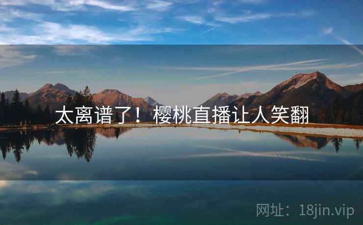 太离谱了！樱桃直播让人笑翻