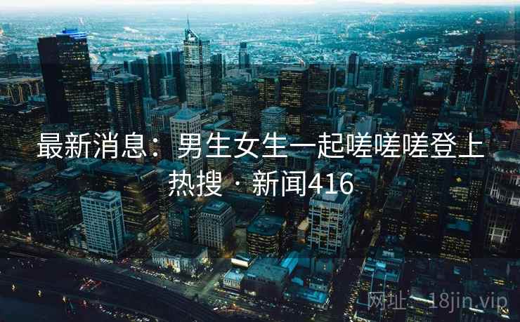 最新消息：男生女生一起嗟嗟嗟登上热搜 · 新闻416  第1张